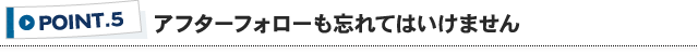 ポイント5 アフターフォローも忘れてはいけません