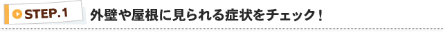 STEP1 外壁や屋根に見られる症状をチェック！