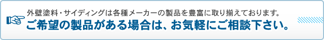 外壁塗料・サイディングは各種メーカーの製品を豊富に取り揃えております。ご希望の製品がある場合は、お気軽にご相談下さい。